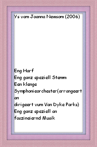 Ys vam Joanna Newsom (2006)







Eng Harf
Eng ganz speziell Stemm
Een klenge Symphonieorchester(arrangeert an
dirigeert vum Van Dyke Parks)
Eng ganz speziell an faszineiernd Musik

Et lount sech!!!
