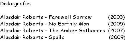 Diskografie:

Alasdair Roberts - Farewell Sorrow          (2003)
Alasdair Roberts - No Earthly Man            (2005)
Alasdair Roberts - The Amber Gatherers  (2007)
Alasdair Roberts - Spoils                            (2009)
